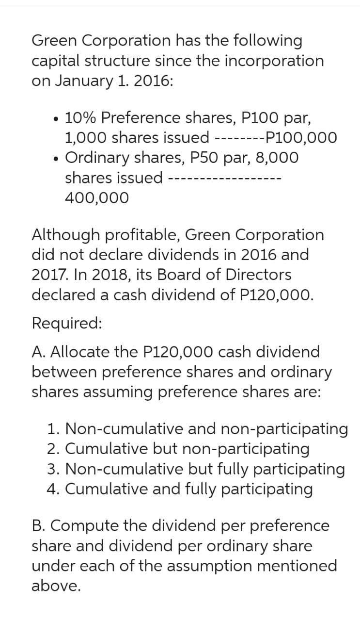 Green Corporation has the following
capital structure since the incorporation
on January 1. 2016:
• 10% Preference shares, P100 par,
1,000 shares issued
----P100,000
●
-‒‒‒‒‒‒‒
Ordinary shares, P50 par, 8,000
shares issued
400,000
Although profitable, Green Corporation
did not declare dividends in 2016 and
2017. In 2018, its Board of Directors
declared a cash dividend of P120,000.
Required:
A. Allocate the P120,000 cash dividend
between preference shares and ordinary
shares assuming preference shares are:
1. Non-cumulative and non-participating
2. Cumulative but non-participating
3. Non-cumulative but fully participating
4. Cumulative and fully participating
B. Compute the dividend per preference
share and dividend per ordinary share
under each of the assumption mentioned
above.
