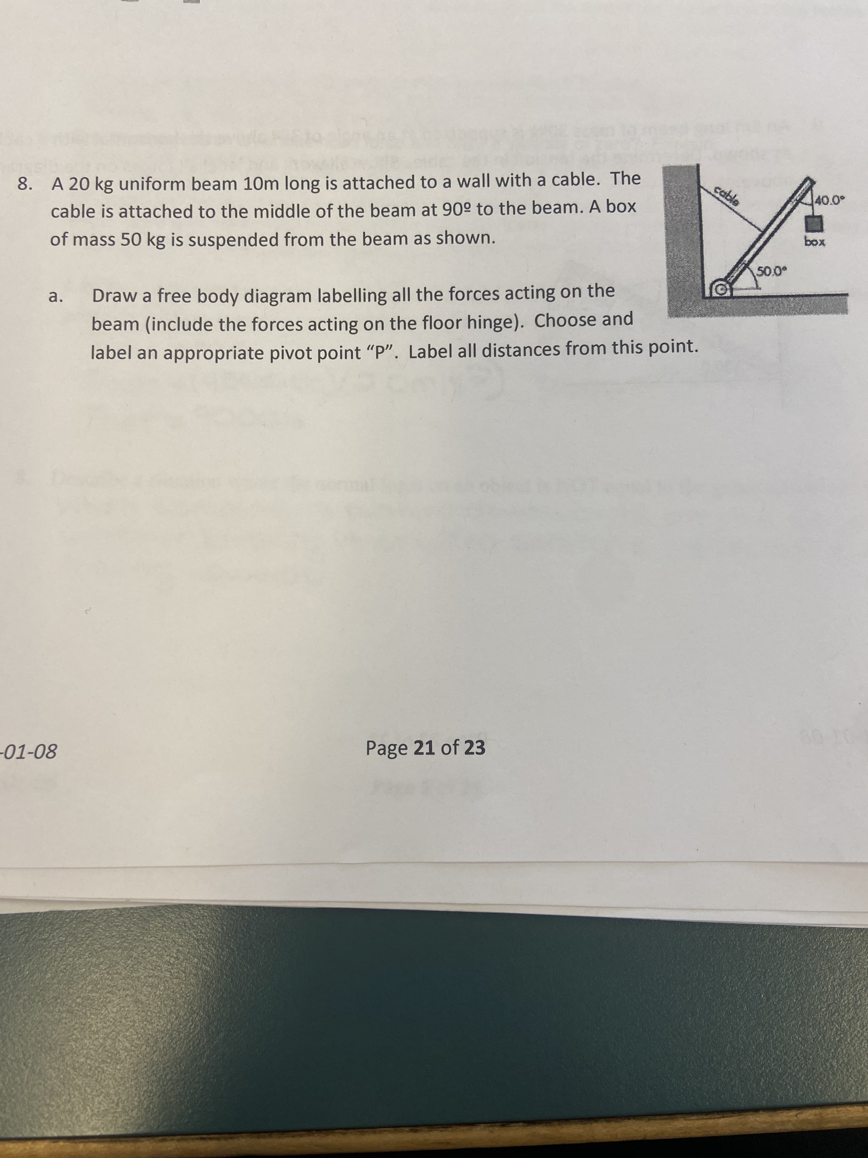 8. A 20 kg uniform beam 10m long is attached to a wall with a cable. The
cable is attached to the middle of the beam at 90° to the beam. A box
of mass 50 kg is suspended from the beam as shown.
xoq
a.
Draw a free body diagram labelling all the forces acting on the
beam (include the forces acting on the floor hinge). Choose and
label an appropriate pivot point "P". Label all distances from this point.
Page 21 of 23
800
