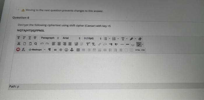 Moving to the next question prevents changes to this answer.
Question 6
Decrypt the following ciphertext using shift cipher (Caesar) with key 5
NQTAJHTIJGJFPNSL
TTTT
Paragraph
3 (12pt)
Arial
T T,
O S. OMashupe
WTH CSS
Path: p
