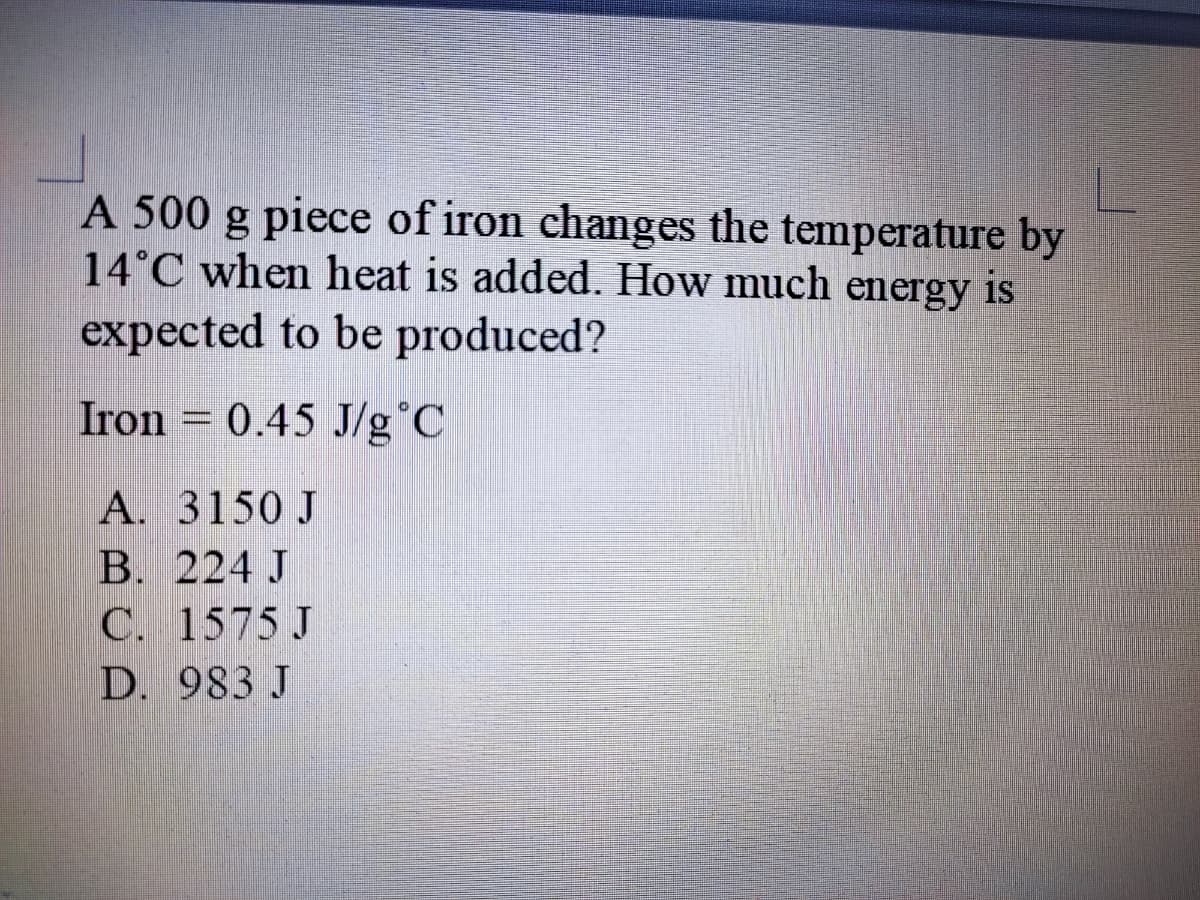 A 500 g piece of iron changes the temperature by
14°C when heat is added. How much energy is
expected to be produced?
Iron = 0.45 J/g°C
A. 3150 J
B. 224 J
C. 1575 J
D. 983 J
