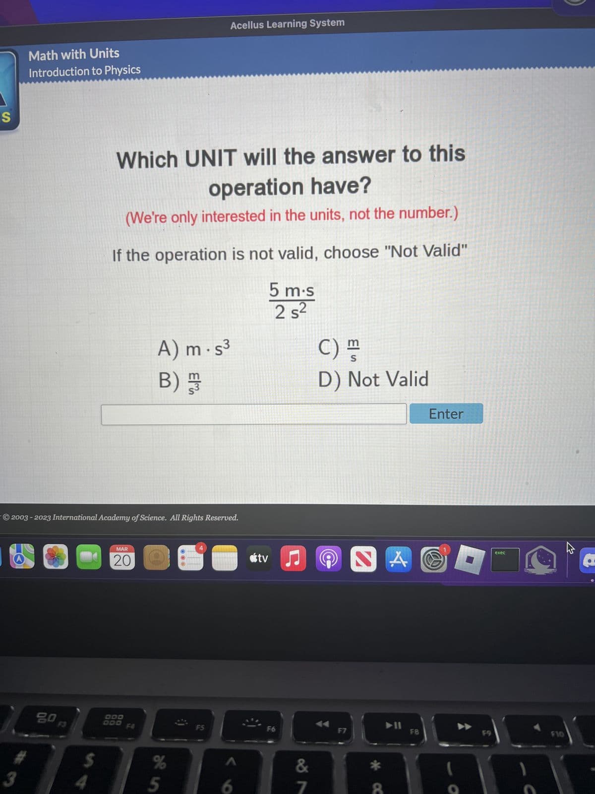 S
Math with Units
Introduction to Physics
#
3
20
54
Which UNIT will the answer to this
operation have?
(We're only interested in the units, not the number.)
If the operation is not valid, choose "Not Valid"
5 m.s
2 s²
© 2003-2023 International Academy of Science. All Rights Reserved.
MAR
20
000
A) m.s³
B) /
%
je in
E E
Acellus Learning System
5
F5
6
tv ♫
F6
&
7
C) m
S
D) Not Valid
F7
NA
* C
➤11
F8
Enter
S
F9
exec
C
F10