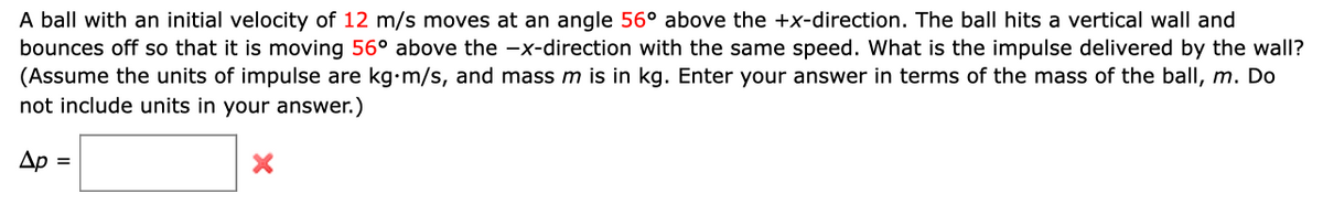 A ball with an initial velocity of 12 m/s moves at an angle 56° above the +x-direction. The ball hits a vertical wall and
bounces off so that it is moving 56° above the -x-direction with the same speed. What is the impulse delivered by the wall?
(Assume the units of impulse are kg⋅m/s, and mass m is in kg. Enter your answer in terms of the mass of the ball, m. Do
not include units in your answer.)
Ap =