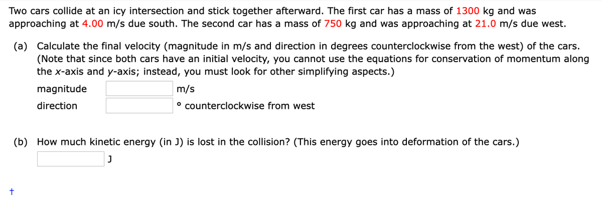 Two cars collide at an icy intersection and stick together afterward. The first car has a mass of 1300 kg and was
approaching at 4.00 m/s due south. The second car has a mass of 750 kg and was approaching at 21.0 m/s due west.
(a) Calculate the final velocity (magnitude in m/s and direction in degrees counterclockwise from the west) of the cars.
(Note that since both cars have an initial velocity, you cannot use the equations for conservation of momentum along
the x-axis and y-axis; instead, you must look for other simplifying aspects.)
m/s
magnitude
direction
º counterclockwise from west
(b) How much kinetic energy (in J) is lost in the collision? (This energy goes into deformation of the cars.)
J
t