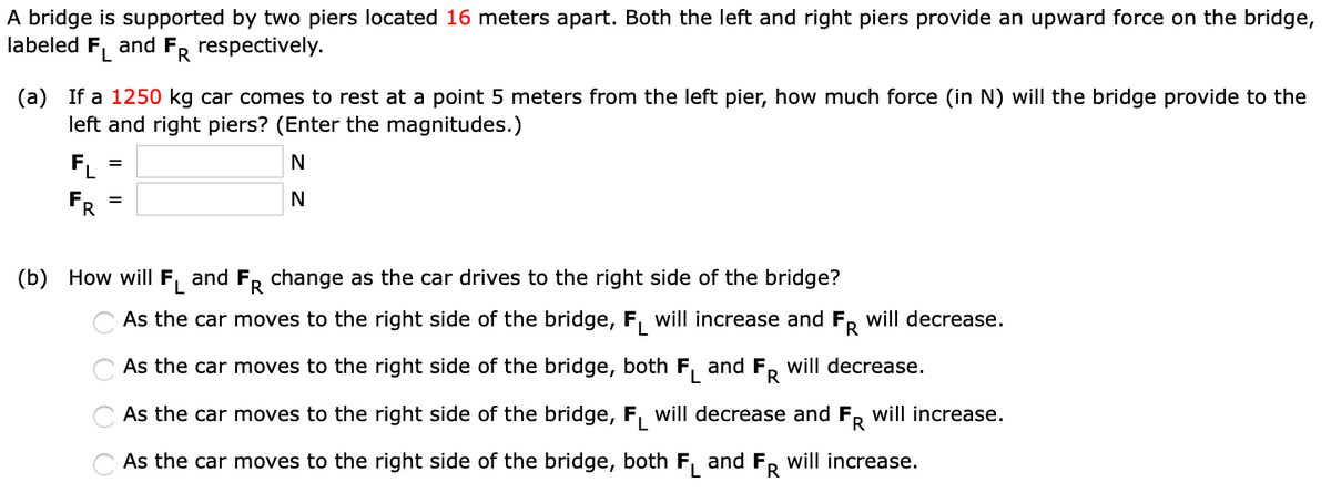 A bridge is supported by two piers located 16 meters apart. Both the left and right piers provide an upward force on the bridge,
labeled FL and FR respectively.
(a) If a 1250 kg car comes to rest at a point 5 meters from the left pier, how much force (in N) will the bridge provide to the
left and right piers? (Enter the magnitudes.)
N
N
FL
FR
=
(b) How will FL and FR change as the car drives to the right side of the bridge?
O O O O
As the car moves to the right side of the bridge, F will increase and FR will decrease.
As the car moves to the right side of the bridge, both FL and FR will decrease.
As the car moves to the right side of the bridge, FL will decrease and FR will increase.
As the car moves to the right side of the bridge, both FL and FR will increase.