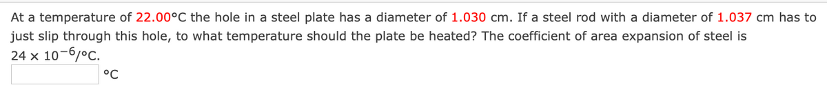 At a temperature of 22.00°C the hole in a steel plate has a diameter of 1.030 cm. If a steel rod with a diameter of 1.037 cm has to
just slip through this hole, to what temperature should the plate be heated? The coefficient of area expansion of steel is
24 x 10-6/°C.
°C