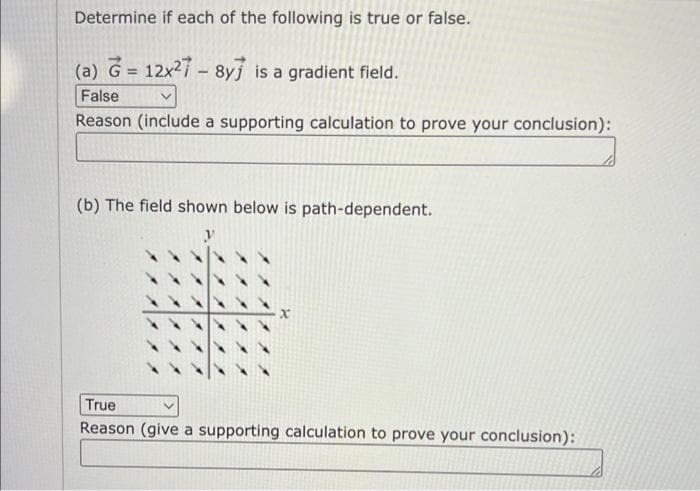 Determine if each of the following is true or false.
(a) G= 12x²7-8y is a gradient field.
False
v
Reason (include a supporting calculation to prove your conclusion):
(b) The field shown below is path-dependent.
True
Reason (give a supporting calculation to prove your conclusion):