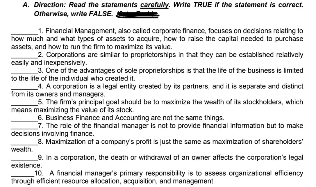 A. Direction: Read the statements carefully. Write TRUE if the statement is correct.
Otherwise, write FALSE.
1. Financial Management, also called corporate finance, focuses on decisions relating to
how much and what types of assets to acquire, how to raise the capital needed to purchase
assets, and how to run the firm to maximize its value.
_2. Corporations are similar to proprietorships in that they can be established relatively
easily and inexpensively.
3. One of the advantages of sole proprietorships is that the life of the business is limited
to the life of the individual who created it.
4. A corporation is a legal entity created by its partners, and it is separate and distinct
from its owners and managers.
5. The firm's principal goal should be to maximize the wealth of its stockholders, which
means maximizing the value of its stock.
6. Business Finance and Accounting are not the same things.
7. The role of the financial manager is not to provide financial information but to make
decisions involving finance.
8. Maximization of a company's profit is just the same as maximization of shareholders'
wealth.
_9. In a corporation, the death or withdrawal of an owner affects the corporation's legal
existence.
10. A financial manager's primary responsibility is to assess organizational efficiency
through efficient resource allocation, acquisition, and management.
