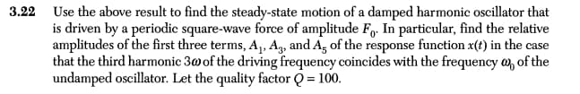 3.22 Use the above result to find the steady-state motion of a damped harmonic oscillator that
is driven by a periodic square-wave force of amplitude Fo. In particular, find the relative
amplitudes of the first three terms, A₁, A3, and A. of the response function x(t) in the case
that the third harmonic 30 of the driving frequency coincides with the frequency @ of the
undamped oscillator. Let the quality factor Q = 100.
