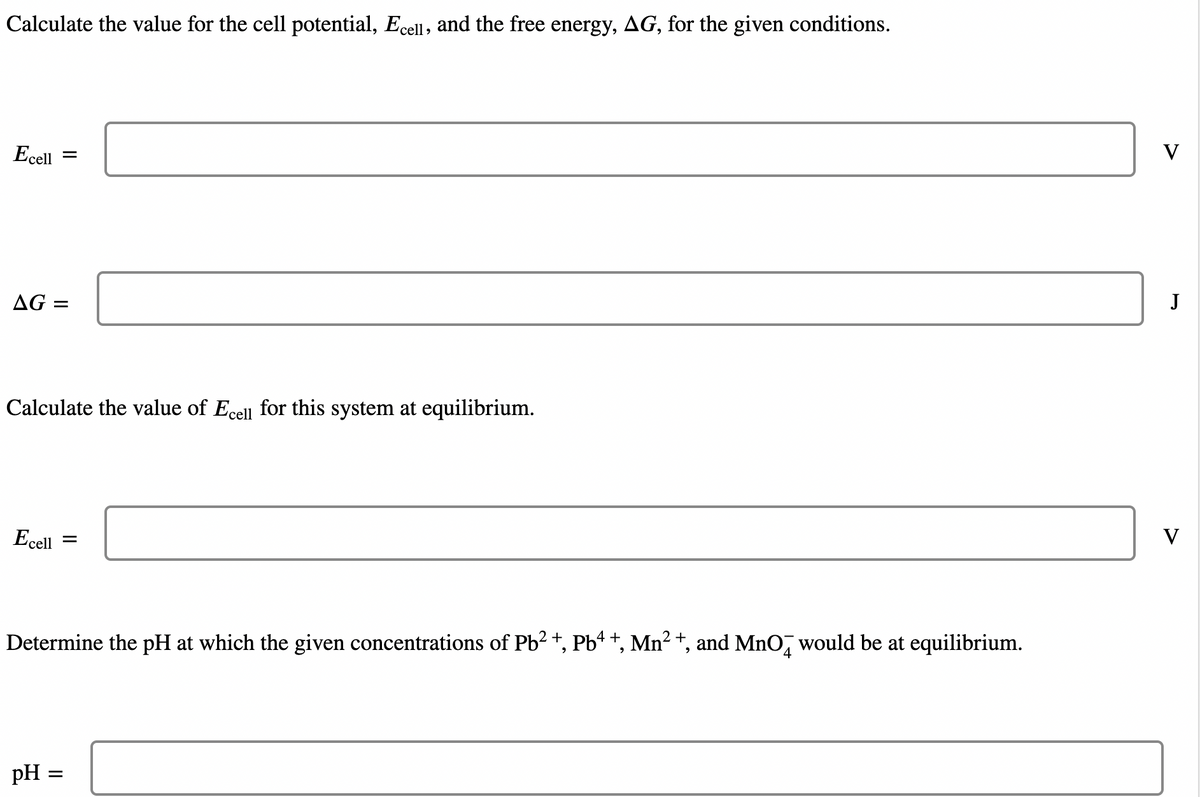 Calculate the value for the cell potential, Ecell, and the free energy, AG, for the given conditions.
Ecell =
AG=
Calculate the value of Ecell for this system at equilibrium.
Ecell =
Determine the pH at which the given concentrations of Pb²+, Pb4 +, Mn² +, and MnO would be at equilibrium.
pH
=
V
J
V