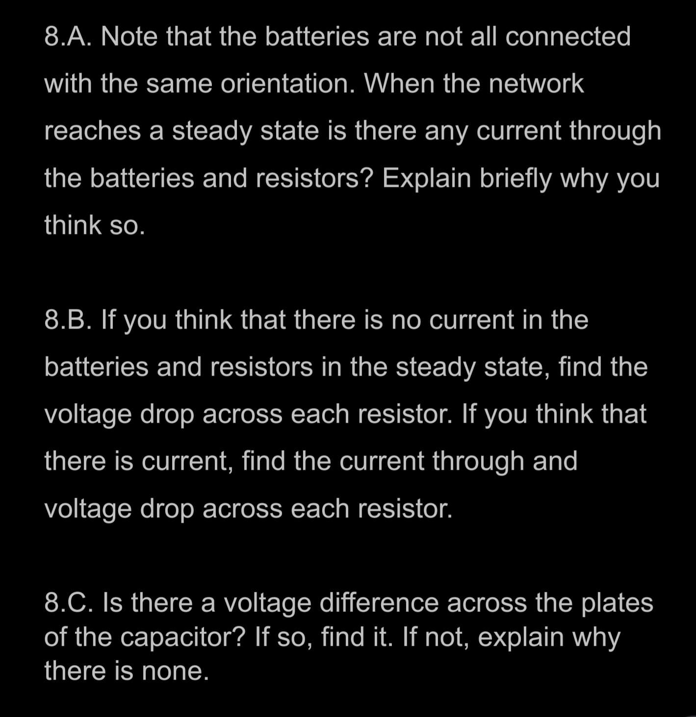 8.A. Note that the batteries are not all connected
with the same orientation. When the network
reaches a steady state is there any current through
the batteries and resistors? Explain briefly why you
think so.
8.B. If you think that there is no current in the
batteries and resistors in the steady state, find the
voltage drop across each resistor. If you think that
there is current, find the current through and
voltage drop across each resistor.
8.C. Is there a voltage difference across the plates
of the capacitor? If so, find it. If not, explain why
there is none.
