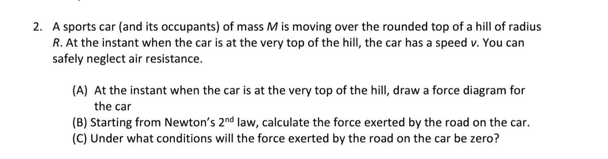 2. A sports car (and its occupants) of mass M is moving over the rounded top of a hill of radius
R. At the instant when the car is at the very top of the hill, the car has a speed v. You can
safely neglect air resistance.
(A) At the instant when the car is at the very top of the hill, draw a force diagram for
the car
(B) Starting from Newton's 2nd law, calculate the force exerted by the road on the car.
(C) Under what conditions will the force exerted by the road on the car be zero?