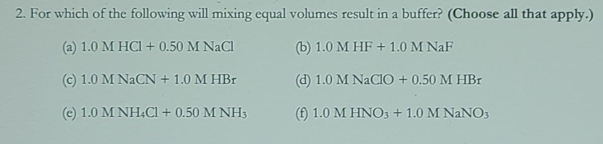 2. For which of the following will mixing equal volumes result in a buffer? (Choose all that apply.)
(a) 1.0 M HCI + 0.50 M NaCl
(b) 1.0 M HF + 1.0 M NaF
(c) 1.0 M NACN + 1.0 M HBr
(d) 1.0 M NaClO + 0.50 M HBr
(e) 1.0 M NH.Cl + 0.50 M NH3
(f) 1.0 M HNO3 + 1.0 M NANO3
