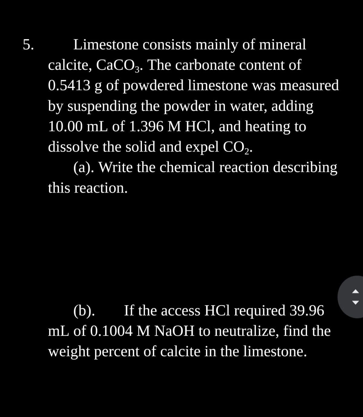 5.
Limestone consists mainly of mineral
calcite, CaCO3. The carbonate content of
0.5413 g of powdered limestone was measured
by suspending the powder in water, adding
10.00 mL of 1.396 M HCl, and heating to
dissolve the solid and expel CO₂.
(a). Write the chemical reaction describing
this reaction.
(b). If the access HCl required 39.96
mL of 0.1004 M NaOH to neutralize, find the
weight percent of calcite in the limestone.