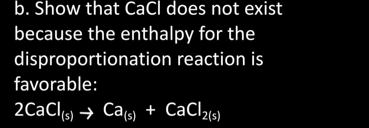 b. Show that CaCl does not exist
because the enthalpy for the
disproportionation reaction is
favorable:
2CaCl(s) → Ca(s) + CaCl2(s)