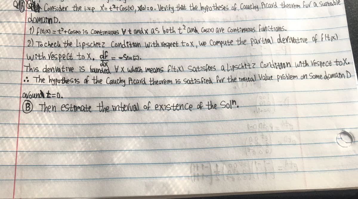 Consider the i.v.p X = +2 + Cos(x), Xal = 0. Vevity that the hypotheses of Cauchy Picard theorem for a suitable
domatin D
1) fltix)=t²+ Cosa is Continuous vt and x as both t² and cosix) are continuous functions.
2) To check the Lipschitz Condition with respect tox, we compute the partial derivative of fitx)
with respect to x. df -Sinc
This derivative is bounded VX which means fltix) Satisfies a Lipschizz Condition with respect tox.
The hypothesis of the Cauchy Picard thearem is satisfied for the inital Value problem on Some domam D
avound t=0.
B Then estimate the interval of existence of the Soln.