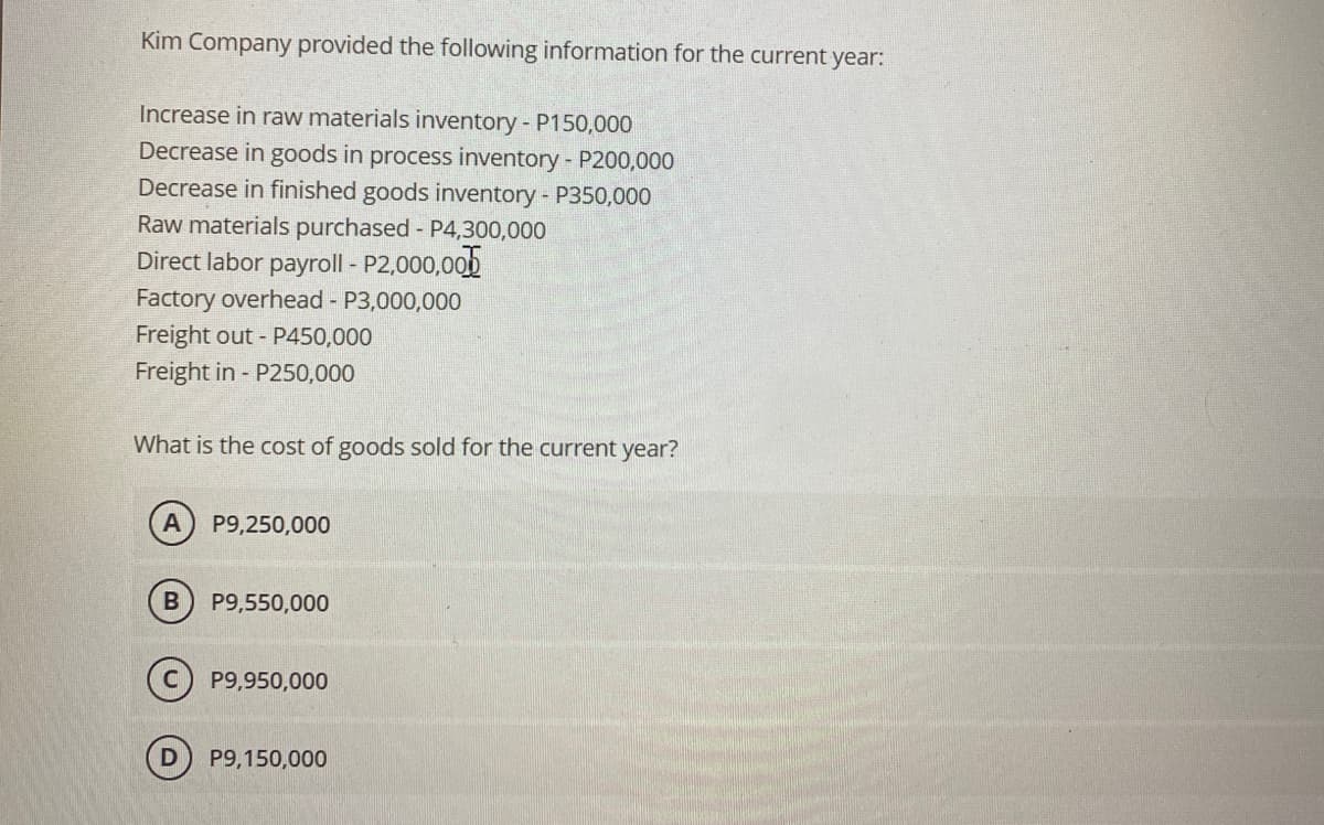 Kim Company provided the following information for the current year:
Increase in raw materials inventory - P150,000
Decrease in goods in process inventory - P200,000
Decrease in finished goods inventory - P350,000
Raw materials purchased - P4,300,000
Direct labor payroll - P2,000,000
Factory overhead - P3,000,000
Freight out - P450,000
Freight in P250,000
What is the cost of goods sold for the current year?
A P9,250,000
B P9,550,000
P9,950,000
P9,150,000