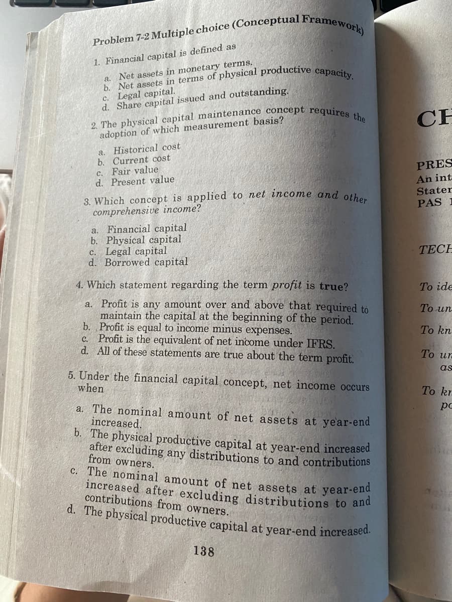 Problem 7-2 Multiple choice (Conceptual Framework)
1. Financial capital is defined as
a. Net assets in monetary terms.
b. Net assets in terms of physical productive capacity.
c. Legal capital.
d. Share capital issued and outstanding.
2. The physical capital maintenance concept requires the
adoption of which measurement basis?
a. Historical cost
b. Current cost
C.
Fair value
d. Present value
3. Which concept is applied to net income and other
comprehensive income?
a.
Financial capital
b. Physical capital
c. Legal capital
d. Borrowed capital
4. Which statement regarding the term profit is true?
a. Profit is any amount over and above that required to
maintain the capital at the beginning of the period.
b. Profit is equal to income minus expenses.
c. Profit is the equivalent of net income under IFRS.
d. All of these statements are true about the term profit.
5. Under the financial capital concept, net income occurs
when
a. The nominal amount of net assets at year-end
increased.
b. The physical productive capital at year-end increased
after excluding any distributions to and contributions
from owners.
c. The nominal amount of net assets at year-end
increased after excluding distributions to and
contributions from owners.
d. The physical productive capital at year-end increased.
138
CH
PRES
An int
Stater
PAS 1
TECH
To ide
To un
To kn
To ur
as
To kr
рс