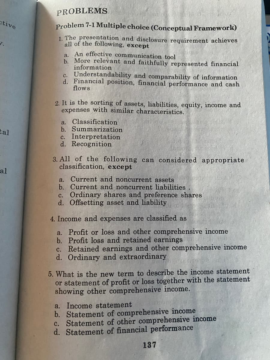 ctive
7.
tal
al
PROBLEMS
Problem 7-1 Multiple choice (Conceptual Framework)
1. The presentation and disclosure requirement achieves
all of the following, except
a. An effective communication tool
b. More relevant and faithfully represented financial
information
C. Understandability and comparability of information
d. Financial position, financial performance and cash
flows
2. It is the sorting of assets, liabilities, equity, income and
expenses with similar characteristics.
a. Classification
b. Summarization
c. Interpretation
d. Recognition
3. All of the following can considered appropriate
classification, except
a. Current and noncurrent assets
b. Current and noncurrent liabilities
c. Ordinary shares and preference shares
d. Offsetting asset and liability
4. Income and expenses are classified as
a. Profit or loss and other comprehensive income
b. Profit loss and retained earnings
c. Retained earnings and other comprehensive income
d. Ordinary and extraordinary
5. What is the new term to describe the income statement
or statement of profit or loss together with the statement
showing other comprehensive income.
a. Income statement
b. Statement of comprehensive income
c. Statement of other comprehensive income
d. Statement of financial performance
137