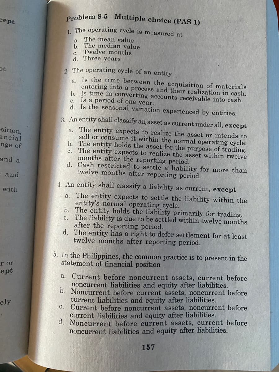 cept
ot
sition,
ancial
nge of
and a
= and
with
r or
cept
ely
.
Problem 8-5 Multiple choice (PAS 1)
1. The operating cycle is measured at
The mean value
a.
b. The median value
Twelve months
C.
d. Three years
2. The operating cycle of an entity
Is the time between the acquisition of materials
entering into a process and their realization in cash.
b. Is time in converting accounts receivable into cash.
Is a period of one year.
C.
d. Is the seasonal variation experienced by entities.
a.
3. An entity shall classify an asset as current under all, except
a. The entity expects to realize the asset or intends to
sell or consume it within the normal operating cycle.
b. The entity holds the asset for the purpose of trading.
c. The entity expects to realize the asset within twelve
months after the reporting period.
d.
Cash restricted to settle a liability for more than
twelve months after reporting period.
4. An entity shall classify a liability as current, except
a. The entity expects to settle the liability within the
entity's normal operating cycle.
b. The entity holds the liability primarily for trading.
The liability is due to be settled within twelve months
after the reporting period.
c.
d.
The entity has a right to defer settlement for at least
twelve months after reporting period.
5. In the Philippines, the common practice is to present in the
statement of financial position
a. Current before noncurrent assets, current before
noncurrent liabilities and equity after liabilities.
b. Noncurrent before current assets, noncurrent before
current liabilities and equity after liabilities.
c. Current before noncurrent assets, noncurrent before
current liabilities and equity after liabilities.
d. Noncurrent before current assets, current before
noncurrent liabilities and equity after liabilities.
157