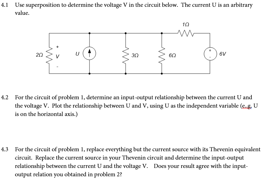4.1 Use superposition to determine the voltage V in the circuit below. The current U is an arbitrary
value.
20
www
+
U
ww
30
www
6.Q
1.0
ww
6V
4.2 For the circuit of problem 1, determine an input-output relationship between the current U and
the voltage V. Plot the relationship between U and V, using U as the independent variable (e..g. U
is on the horizontal axis.)
For the circuit of problem 1, replace everything but the current source with its Thevenin equivalent
circuit. Replace the current source in your Thevenin circuit and determine the input-output
relationship between the current U and the voltage V. Does your result agree with the input-
output relation you obtained in problem 2?