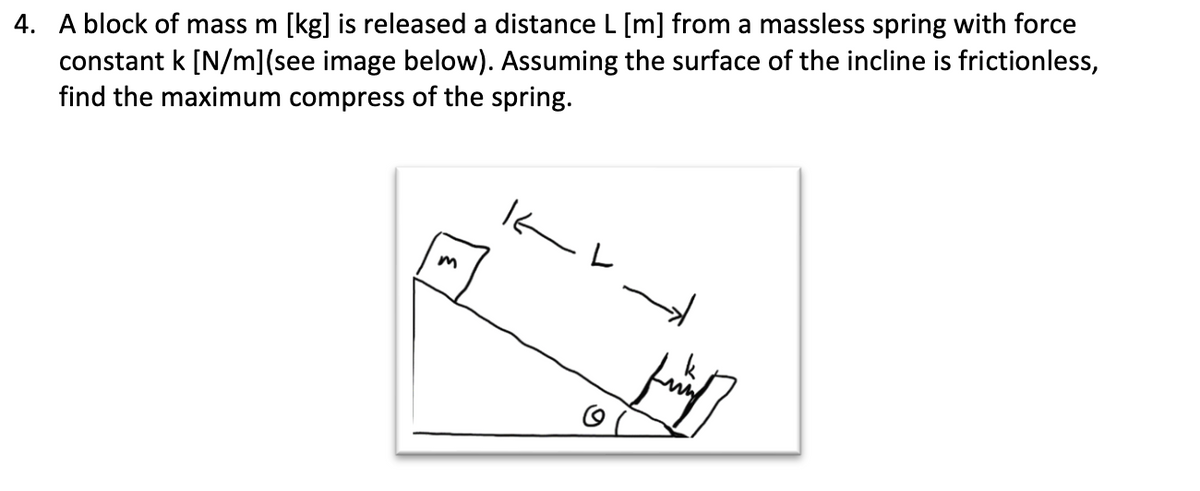 4. A block of mass m [kg] is released a distance L [m] from a massless spring with force
constant k [N/m](see image below). Assuming the surface of the incline is frictionless,
find the maximum compress of the spring.
