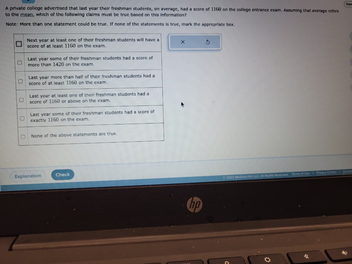 A private college advertised that last year their freshman students, on average, had a score of 1160 on the college entrance exam. Assuming that average refers
to the mean, which of the following claims must be true based on this information?
Note: More than one statement could be true. If none of the statements is true, mark the appropriate box.
0
Next year at least one of their freshman students will have a
score of at least 1160 on the exam.
0
0
0
0
0
Last year some of their freshman students had a score of
more than 1420 on the exam.
Last year more than half of their freshman students had a
score of at least 1160 on the exam.
Last year at least one of their freshman students had a
score of 1160 or above on the exam.
Last year some of their freshman students had a score of
exactly 1160 on the exam.
None of the above statements are true.
Explanation
Check
X
hp
© 2022 McGraw Hill LLC. All Rights Reserved.
Terms of Use | Privacy Center | Access