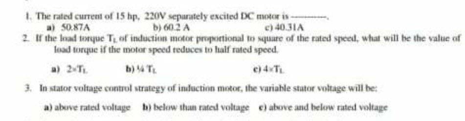 1. The rated current of 15 hp, 220V separately excited DC motor is-
a) 50.87A
b) 60.2 A
c) 40.31A
2. If the load torque T₁ of induction motor proportional to square of the rated speed, what will be the value of
load torque if the motor speed reduces to half rated speed.
a) 2-TL.
3. In stator voltage control strategy of induction motor, the variable stator voltage will be:
a) above rated voltage b) below than rated voltage e) above and below rated voltage