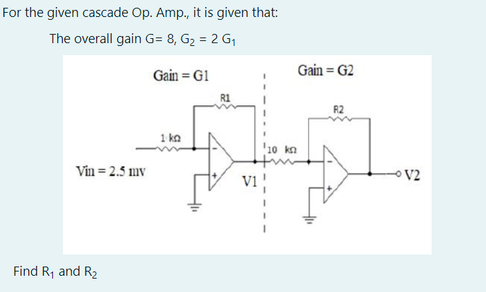 For the given cascade Op. Amp., it is given that:
The overall gain G= 8, G2 = 2 G1
Gain = G1
Gain = G2
R1
R2
1 ka
'10 kn
Vin = 2.5 mv
V2
Vi
Find R, and R2
