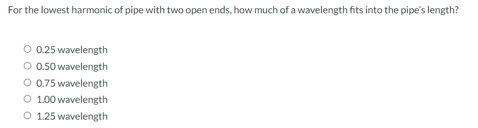 For the lowest harmonic of pipe with two open ends, how much of a wavelength fits into the pipe's length?
O 0.25 wavelength
O 0.50 wavelength
O 0.75 wavelength
O 1.00 wavelength
O 1.25 wavelength
