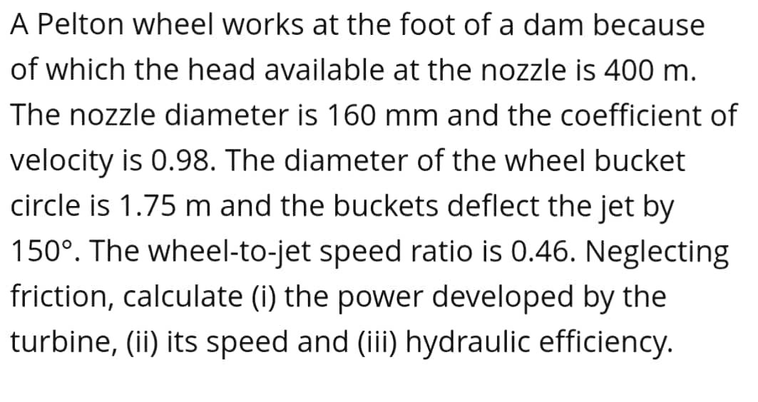 A Pelton wheel works at the foot of a dam because
of which the head available at the nozzle is 400 m.
The nozzle diameter is 160 mm and the coefficient of
velocity is 0.98. The diameter of the wheel bucket
circle is 1.75 m and the buckets deflect the jet by
150°. The wheel-to-jet speed ratio is 0.46. Neglecting
friction, calculate (i) the power developed by the
turbine, (ii) its speed and (iii) hydraulic efficiency.
