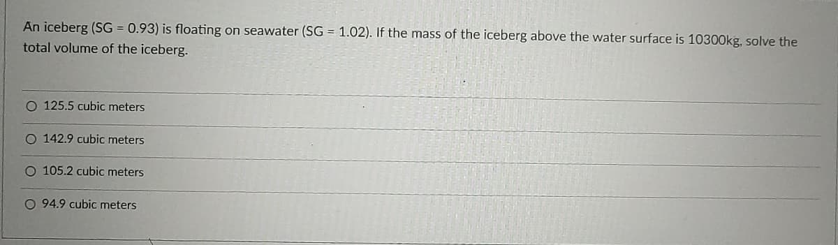 An iceberg (SG = 0.93) is floating on seawater (SG = 1.02). If the mass of the iceberg above the water surface is 10300kg, solve the
total volume of the iceberg.
O 125.5 cubic meters
O 142.9 cubic meters
O 105.2 cubic meters
O 94.9 cubic meters
