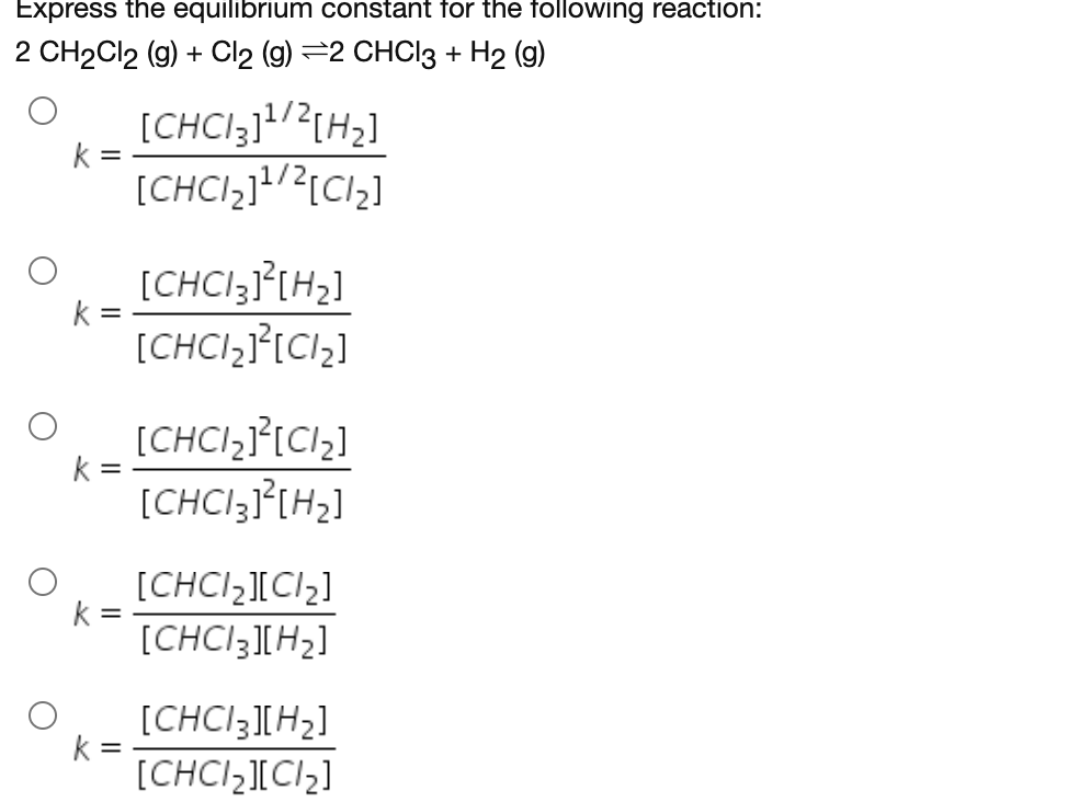 Express the equilibrium constant for the following reaction:
2 CH2CI2 (9) + Clz (9) 32 СHC\з + H2 ()
[CHCI;]!/?{H2]
k =
[CHCI3J°[H2]
k =
[CHCI,}[C1,]
[CHCI,I°ICI;]
k =
[CHCI3]°[H2]
[CHCI,ICI2]
k =
[CHCI3][H2]
[CHCI3][H2]
k =
[CHCI,ICI2]
