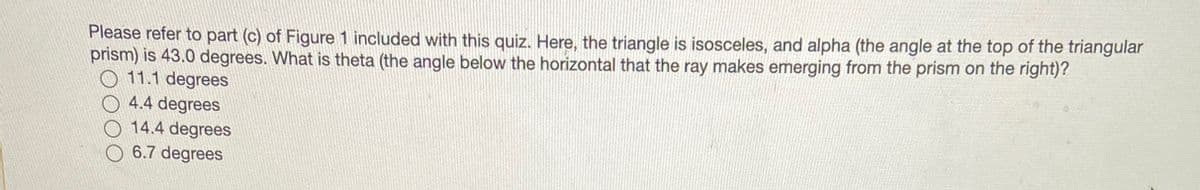 Please refer to part (c) of Figure 1 included with this quiz. Here, the triangle is isosceles, and alpha (the angle at the top of the triangular
prism) is 43.0 degrees. What is theta (the angle below the horizontal that the ray makes emerging from the prism on the right)?
11.1 degrees
O 4.4 degrees
14.4 degrees
6.7 degrees