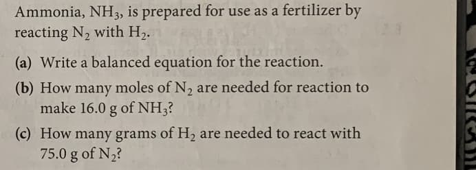 Ammonia, NH3, is prepared for use as a fertilizer by
reacting N2 with H2.
23
(a) Write a balanced equation for the reaction.
(b) How many moles of N, are needed for reaction to
make 16.0 g of NH3?
(c) How many grams of H2 are needed to react with
75.0 g of N2?
