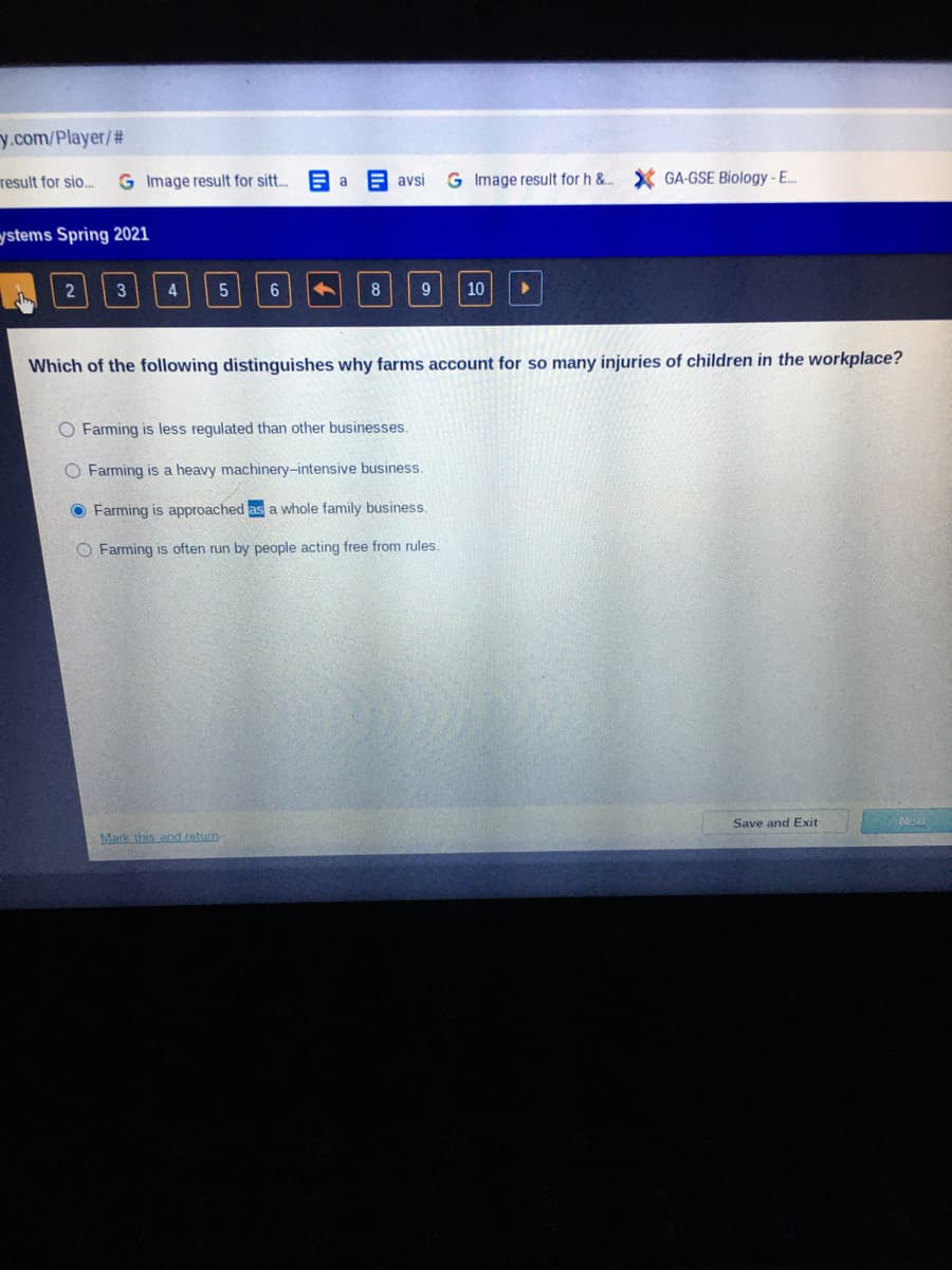 y.com/Player/2#
result for sio...
G Image result for sit..
avsi
G Image result for h &..
GA-GSE Biology-E.
a
ystems Spring 2021
4
6
9
10
Which of the following distinguishes why farms account for so many injuries of children in the workplace?
O Farming is less regulated than other businesses.
O Farming is a heavy machinery-intensive business.
O Farming is approached as a whole family business.
O Farming is often run by people acting free from rules.
Save and Exit
Nexi
Mark this and.tetum
