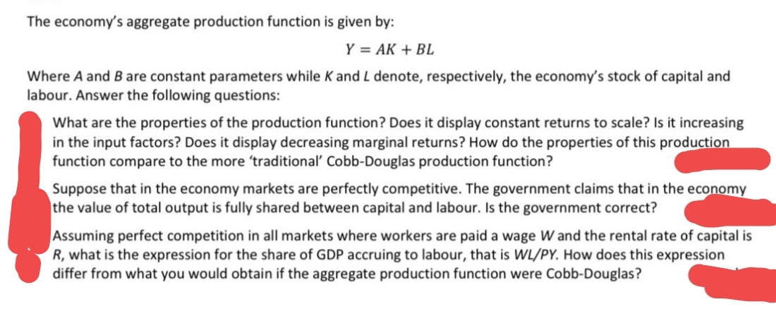 The economy's aggregate production function is given by:
Y = AK + BL
Where A and B are constant parameters while K and L denote, respectively, the economy's stock of capital and
labour. Answer the following questions:
What are the properties of the production function? Does it display constant returns to scale? Is it increasing
in the input factors? Does it display decreasing marginal returns? How do the properties of this production
function compare to the more 'traditional Cobb-Douglas production function?
Suppose that in the economy markets are perfectly competitive. The government claims that in the economy
the value of total output is fully shared between capital and labour. Is the government correct?
Assuming perfect competition in all markets where workers are paid a wage W and the rental rate of capital is
R, what is the expression for the share of GDP accruing to labour, that is WL/PY. How does this expression
differ from what you would obtain if the aggregate production function were Cobb-Douglas?
