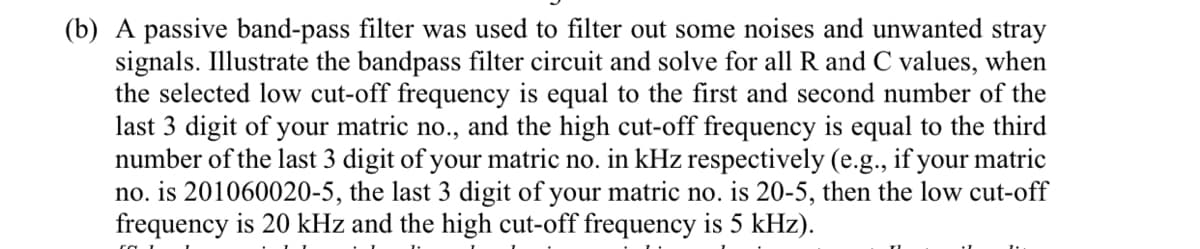 (b) A passive band-pass filter was used to filter out some noises and unwanted stray
signals. Illustrate the bandpass filter circuit and solve for all R and C values, when
the selected low cut-off frequency is equal to the first and second number of the
last 3 digit of your matric no., and the high cut-off frequency is equal to the third
number of the last 3 digit of your matric no. in kHz respectively (e.g., if your matric
no. is 201060020-5, the last 3 digit of your matric no. is 20-5, then the low cut-off
frequency is 20 kHz and the high cut-off frequency is 5 kHz).
