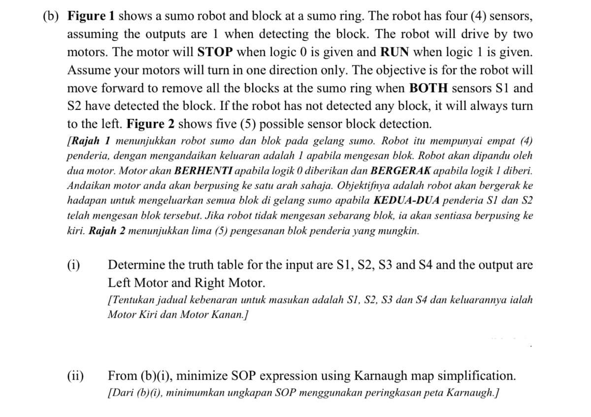 (b) Figure 1 shows a sumo robot and block at a sumo ring. The robot has four (4) sensors,
assuming the outputs are 1 when detecting the block. The robot will drive by two
motors. The motor will STOP when logic 0 is given and RUN when logic 1 is given.
Assume your motors will turn in one direction only. The objective is for the robot will
move forward to remove all the blocks at the sumo ring when BOTH sensors S1 and
S2 have detected the block. If the robot has not detected any block, it will always turn
to the left. Figure 2 shows five (5) possible sensor block detection.
[Rajah 1 menunjukkan robot sumo dan blok pada gelang sumo. Robot itu mempunyai empat (4)
penderia, dengan mengandaikan keluaran adalah 1 apabila mengesan blok. Robot akan dipandu oleh
dua motor. Motor akan BERHENTI apabila logik 0 diberikan dan BERGERAK apabila logik 1 diberi.
Andaikan motor anda akan berpusing ke satu arah sahaja. Objektifnya adalah robot akan bergerak ke
hadapan untuk mengeluarkan semua blok di gelang sumo apabila KEDUA-DUA penderia S1 dan S2
telah mengesan blok tersebut. Jika robot tidak mengesan sebarang blok, ia akan sentiasa berpusing ke
kiri. Rajah 2 menunjukkan lima (5) pengesanan blok penderia yang mungkin.
(i)
Determine the truth table for the input are S1, S2, S3 and S4 and the output are
Left Motor and Right Motor.
[Tentukan jadual kebenaran untuk masukan adalah S1, S2, S3 dan S4 dan keluarannya ialah
Motor Kiri dan Motor Kanan.]
(ii)
From (b)(i), minimize SOP expression using Karnaugh map simplification.
[Dari (b)(i), minimumkan ungkapan SOP menggunakan peringkasan peta Karnaugh.]
