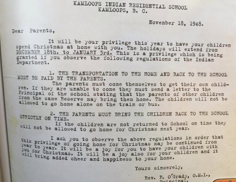 KAMLOOPS INDIAN RESIDENTIAL SCHOOL
KAMLOOPS, B. C.
November 18, 1948.
Dear Parents,
It will be your privilege this year to have your children
spend Christmas at home with you. The holidays will extend from
DECEMBER 18th. to JANUARY 3rd. This is a privilege which is
granted if you observe the following regulations of the Indian
Department.
being
1. THE TRANSPORTATION TO THE HOME AND BACK TO THE SCHOOL
MUST BE PAID BY THE PARENTS.
The parents must come themselves to get their own child-
ren. If they are unable to come they must send a letter to the
Principal of the school stating that the parents of other children
from the same Reserve may bring them home. The children will not be
allowed to go home alone on the train or bus.
2. THE PARENTS MUST BRING THE CHILDREN BACK TO THE SCHOOL
STRICTLY ON TIME.
If the children are not returned to School on time they
will not be allowed to go home for Christmas next year.
I ask you to observe the above regulations in order that
this privilege of going home for Christmas may be continued from
your to year. It will be a joy for you to have your children with
Wil for Christmas. It will be a joy also for your children and it
will bring added cheer and happiness to your home.
Yours sincerely,
Rev. F. O'Grady, O.M.I.,
Brincipal,