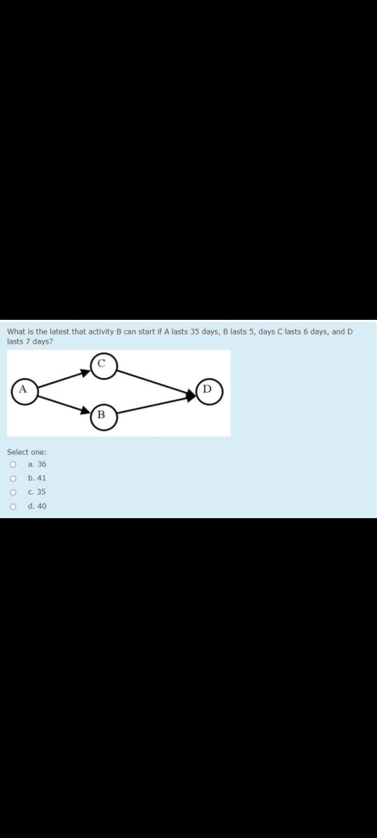 What is the latest that activity B can start if A lasts 35 days, B lasts 5, days C lasts 6 days, and D
lasts 7 days?
Select one:
а. 36
b. 41
c. 35
d. 40
ooo o
