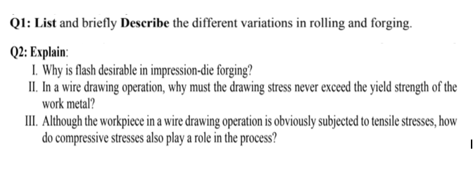 Q1: List and briefly Describe the different variations in rolling and forging.
Q2: Explain:
I. Why is flash desirable in impression-die forging?
II. In a wire drawing operation, why must the drawing stress never exceed the yield strength of the
work metal?
III. Although the workpiece in a wire drawing operation is obviously subjected to tensile stresses, how
do compressive stresses also play a role in the process?
