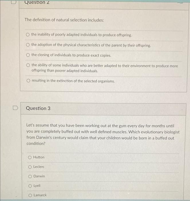 Question 2
The definition of natural selection includes:
the inability of poorly adapted individuals to produce offspring.
the adoption of the physical characteristics of the parent by their offspring.
O the cloning of individuals to produce exact copies.
O the ability of some individuals who are better adapted to their environment to produce more
offspring than poorer adapted individuals.
O resulting in the extinction of the selected organisms.
Question 3
Let's assume that you have been working out at the gym every day for months until
you are completely buffed out with well defined muscles. Which evolutionary biologist
from Darwin's century would claim that your children would be born in a buffed out
condition?
Hutton
O Leclerc
Darwin
O Lyell
O Lamarck
