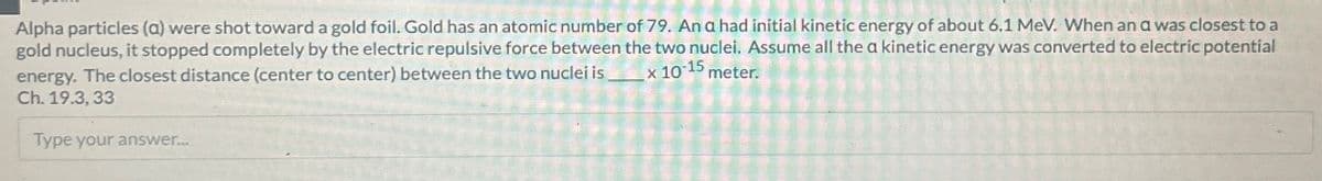 Alpha particles (a) were shot toward a gold foil. Gold has an atomic number of 79. An a had initial kinetic energy of about 6.1 MeV. When an a was closest to a
gold nucleus, it stopped completely by the electric repulsive force between the two nuclei. Assume all the a kinetic energy was converted to electric potential
energy. The closest distance (center to center) between the two nuclei isx 10-15 meter.
Ch. 19.3, 33
Type your answer...