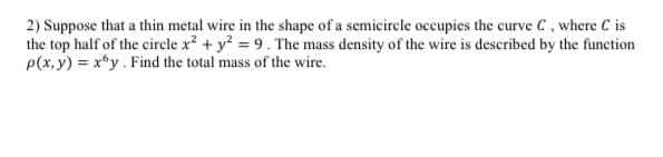 2) Suppose that a thin metal wire in the shape of a semicircle occupies the curve C, where C is
the top half of the circle x² + y² = 9. The mass density of the wire is described by the function
p(x,y) = xy. Find the total mass of the wire.
