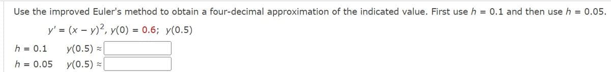 Use the improved Euler's method to obtain a four-decimal approximation of the indicated value. First use h 0.1 and then use h 0.05.
y' = (x − y)², y(0) = 0.6; y(0.5)
h = 0.1
h = 0.05
-
y(0.5) ≈
y(0.5)≈