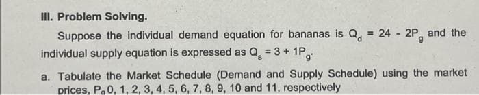 III. Problem Solving.
Suppose the individual demand equation for bananas is Q = 24 - 2P, and the
individual supply equation is expressed as Q = 3 + 1Pg
a. Tabulate the Market Schedule (Demand and Supply Schedule) using the market
prices, P, 0, 1, 2, 3, 4, 5, 6, 7, 8, 9, 10 and 11, respectively