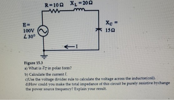 R=100 XL = 202
Xc
E=
100V
L30°
150
Figure 15.3
a) What is ZT in polar form?
b) Calculate the current I.
c)Use the voltage divider rule to calculate the voltage across the inductor(coil).
d)How could you make the total impedance of this circuit be purely resistive bychange
the power source frequency? Explain your result.

