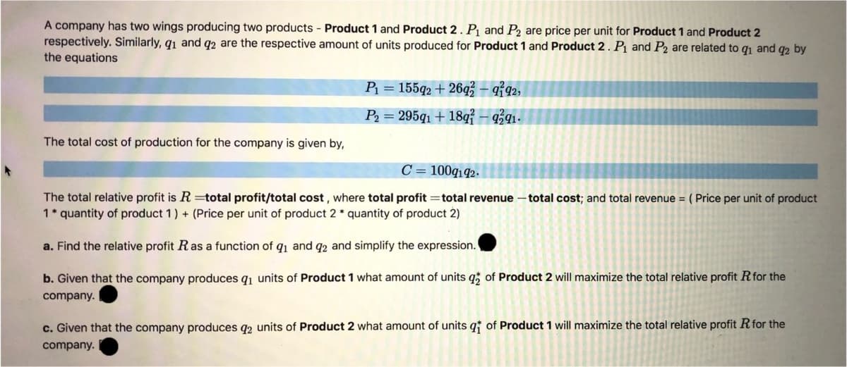 A company has two wings producing two products - Product 1 and Product 2. P and P2 are price per unit for Product 1 and Product 2
respectively. Similarly, q1 and q2 are the respective amount of units produced for Product 1 and Product 2. Pj and P2 are related to qı and q2 by
the equations
P = 155q2 + 26q – $92,
P2 = 295q1 + 18q{ – 9ź91-
The total cost of production for the company is given by,
C = 100q192.
The total relative profit is R =total profit/total cost , where total profit =total revenue – total cost; and total revenue = ( Price per unit of product
1* quantity of product 1) + (Price per unit of product 2 * quantity of product 2)
a. Find the relative profit Ras a function of q1 and q2 and simplify the expression.
b. Given that the company produces q1 units of Product 1 what amount of units q of Product 2 will maximize the total relative profit Rfor the
company.
c. Given that the company produces q2 units of Product 2 what amount of
hits q
Product 1 will maximize the total relative profit Rfor the
company.
