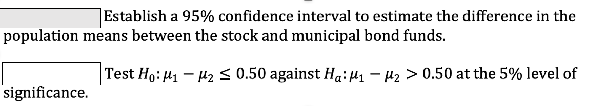 Establish a 95% confidence interval to estimate the difference in the
population means between the stock and municipal bond funds.
Test Ho: 41 – uz s 0.50 against Ha: µ1 – µ2 > 0.50 at the 5% level of
significance.
