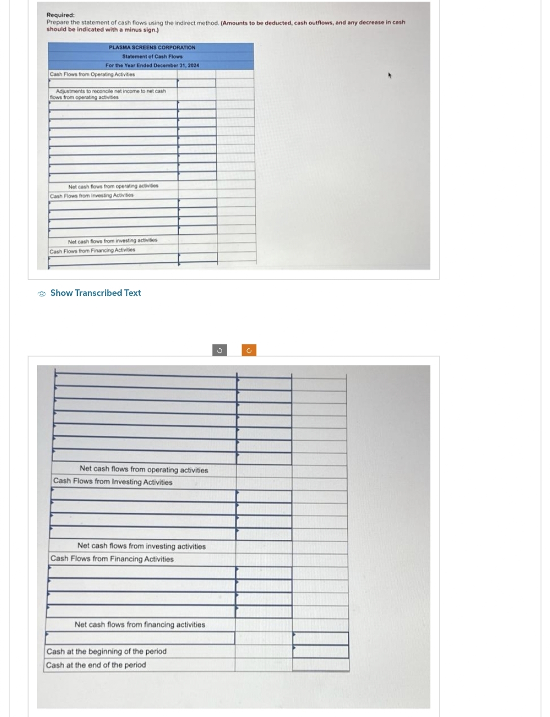 Required:
Prepare the statement of cash flows using the indirect method. (Amounts to be deducted, cash outflows, and any decrease in cash
should be indicated with a minus sign.)
PLASMA SCREENS CORPORATION
Statement of Cash Flows
For the Year Ended December 31, 2024
Cash Flows from Operating Activities
Adjustments to reconcile net income to net cash
flows from operating activities
Net cash flows from operating activities
Cash Flows from Investing Activities
Net cash flows from investing activities
Cash Flows from Financing Activities
Show Transcribed Text
Net cash flows from operating activities
Cash Flows from Investing Activities
Net cash flows from investing activities
Cash Flows from Financing Activities
Net cash flows from financing activities
Cash at the beginning of the period
Cash at the end of the period
c